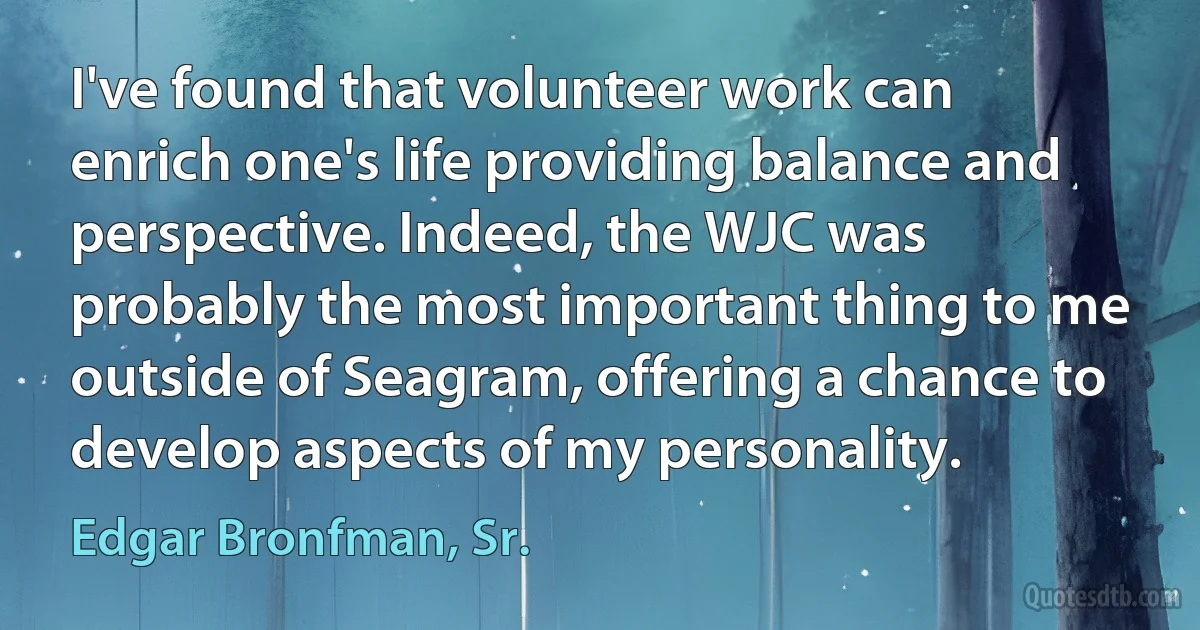 I've found that volunteer work can enrich one's life providing balance and perspective. Indeed, the WJC was probably the most important thing to me outside of Seagram, offering a chance to develop aspects of my personality. (Edgar Bronfman, Sr.)