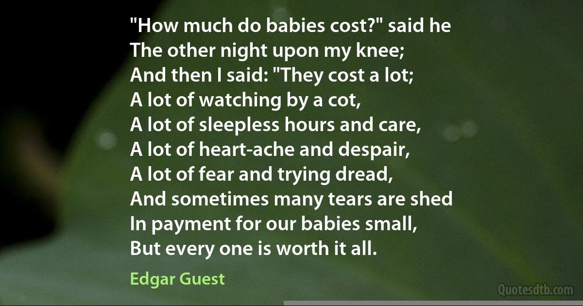 "How much do babies cost?" said he
The other night upon my knee;
And then I said: "They cost a lot;
A lot of watching by a cot,
A lot of sleepless hours and care,
A lot of heart-ache and despair,
A lot of fear and trying dread,
And sometimes many tears are shed
In payment for our babies small,
But every one is worth it all. (Edgar Guest)