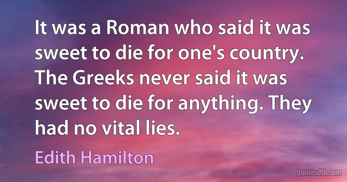 It was a Roman who said it was sweet to die for one's country. The Greeks never said it was sweet to die for anything. They had no vital lies. (Edith Hamilton)