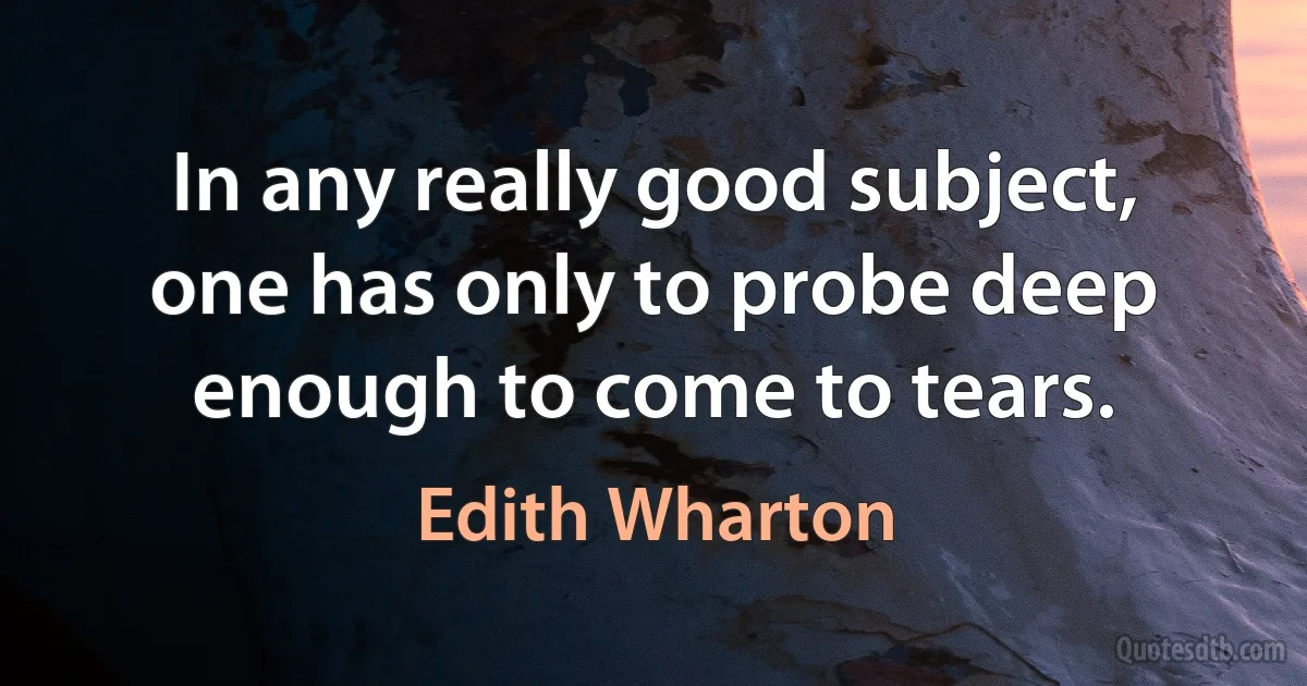 In any really good subject, one has only to probe deep enough to come to tears. (Edith Wharton)