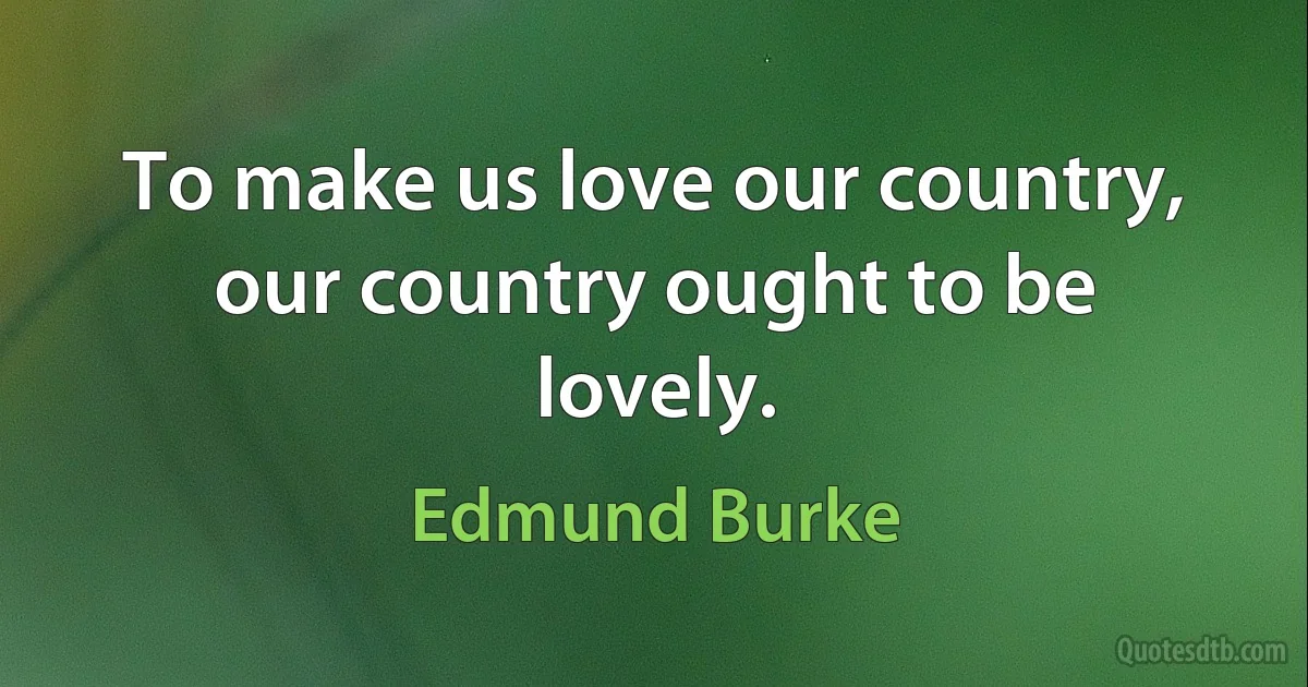 To make us love our country, our country ought to be lovely. (Edmund Burke)