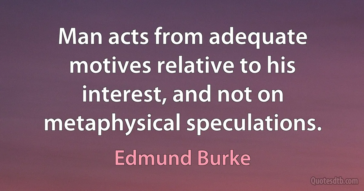 Man acts from adequate motives relative to his interest, and not on metaphysical speculations. (Edmund Burke)