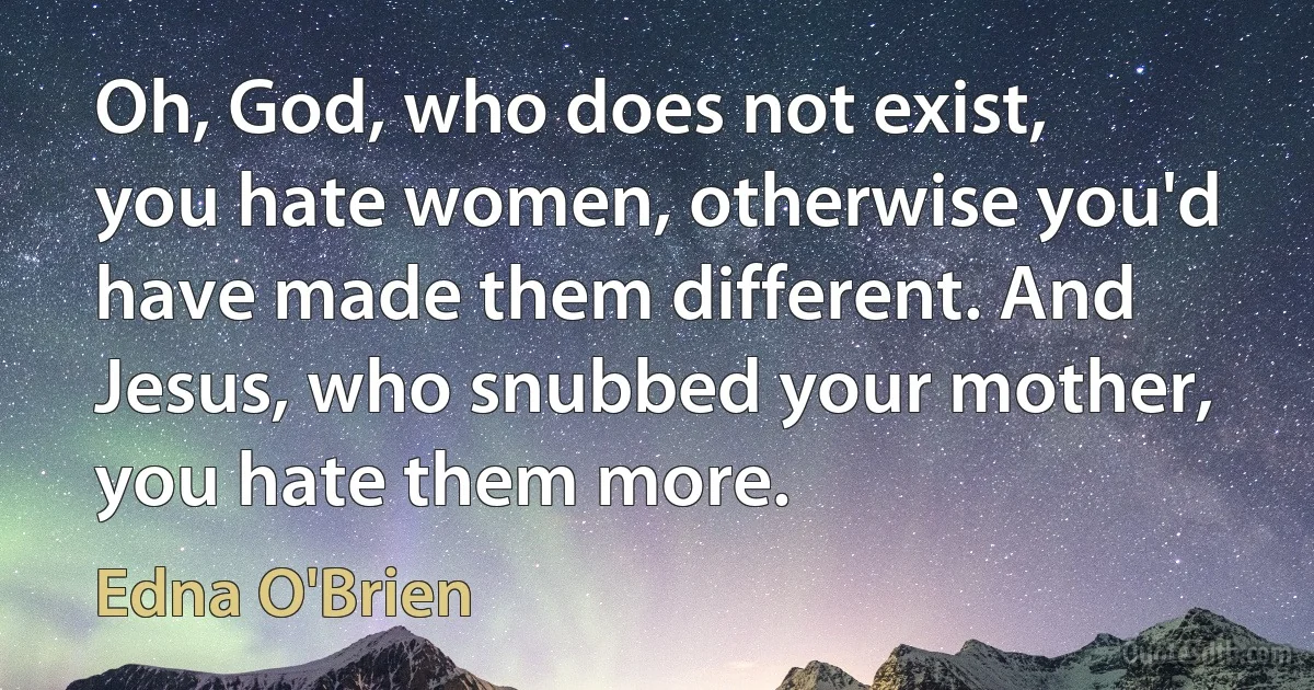 Oh, God, who does not exist, you hate women, otherwise you'd have made them different. And Jesus, who snubbed your mother, you hate them more. (Edna O'Brien)