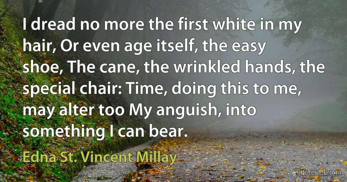 I dread no more the first white in my hair, Or even age itself, the easy shoe, The cane, the wrinkled hands, the special chair: Time, doing this to me, may alter too My anguish, into something I can bear. (Edna St. Vincent Millay)