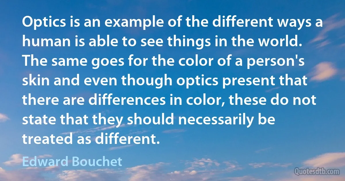 Optics is an example of the different ways a human is able to see things in the world. The same goes for the color of a person's skin and even though optics present that there are differences in color, these do not state that they should necessarily be treated as different. (Edward Bouchet)