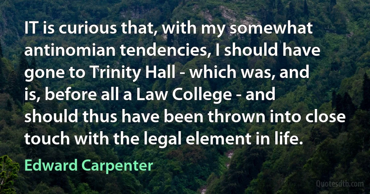 IT is curious that, with my somewhat antinomian tendencies, I should have gone to Trinity Hall - which was, and is, before all a Law College - and should thus have been thrown into close touch with the legal element in life. (Edward Carpenter)