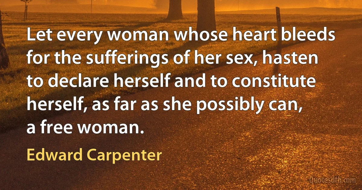 Let every woman whose heart bleeds for the sufferings of her sex, hasten to declare herself and to constitute herself, as far as she possibly can, a free woman. (Edward Carpenter)