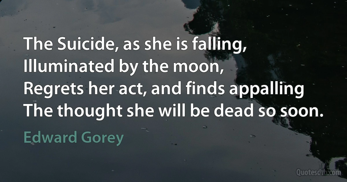 The Suicide, as she is falling,
Illuminated by the moon,
Regrets her act, and finds appalling
The thought she will be dead so soon. (Edward Gorey)