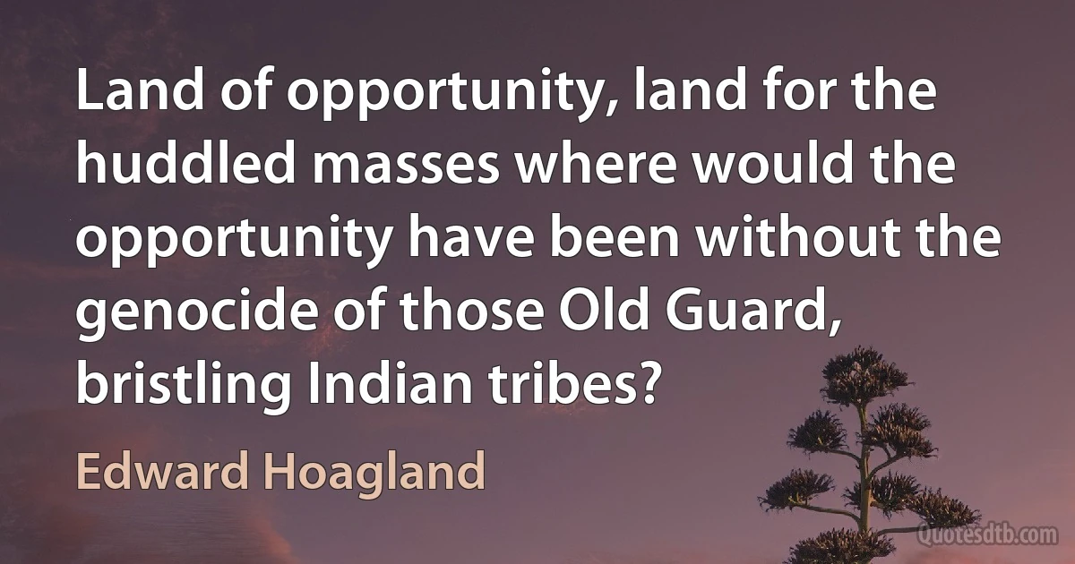 Land of opportunity, land for the huddled masses where would the opportunity have been without the genocide of those Old Guard, bristling Indian tribes? (Edward Hoagland)