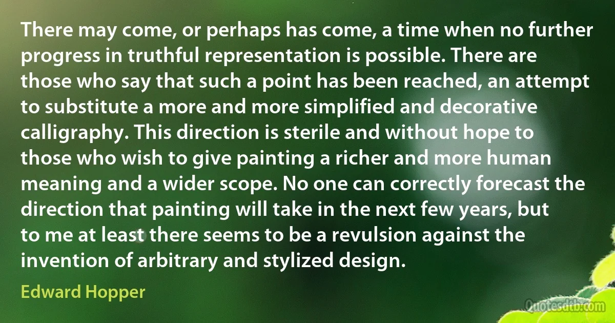 There may come, or perhaps has come, a time when no further progress in truthful representation is possible. There are those who say that such a point has been reached, an attempt to substitute a more and more simplified and decorative calligraphy. This direction is sterile and without hope to those who wish to give painting a richer and more human meaning and a wider scope. No one can correctly forecast the direction that painting will take in the next few years, but to me at least there seems to be a revulsion against the invention of arbitrary and stylized design. (Edward Hopper)