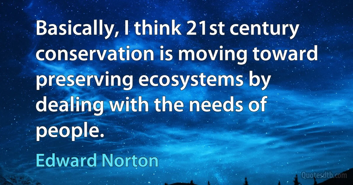 Basically, I think 21st century conservation is moving toward preserving ecosystems by dealing with the needs of people. (Edward Norton)