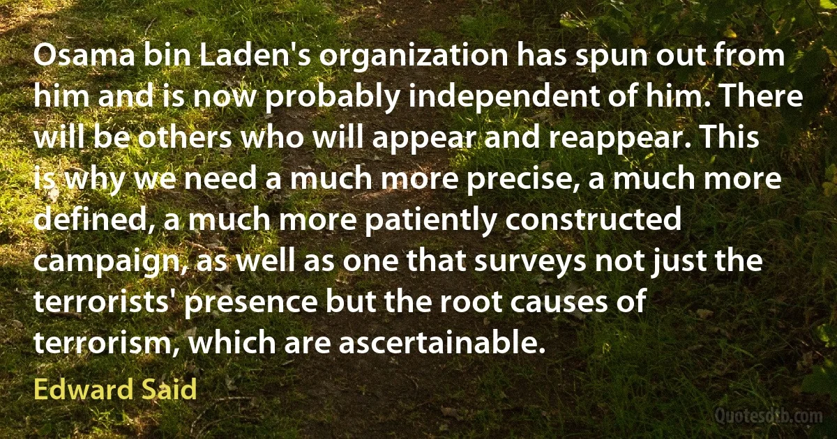 Osama bin Laden's organization has spun out from him and is now probably independent of him. There will be others who will appear and reappear. This is why we need a much more precise, a much more defined, a much more patiently constructed campaign, as well as one that surveys not just the terrorists' presence but the root causes of terrorism, which are ascertainable. (Edward Said)