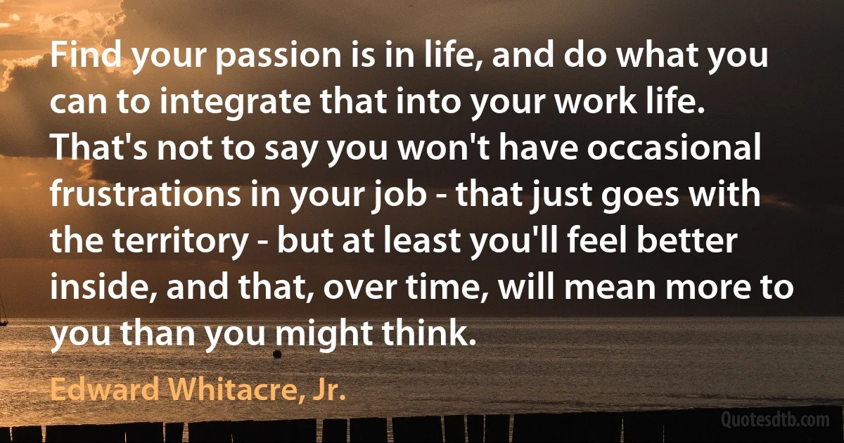 Find your passion is in life, and do what you can to integrate that into your work life. That's not to say you won't have occasional frustrations in your job - that just goes with the territory - but at least you'll feel better inside, and that, over time, will mean more to you than you might think. (Edward Whitacre, Jr.)