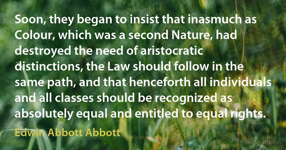 Soon, they began to insist that inasmuch as Colour, which was a second Nature, had destroyed the need of aristocratic distinctions, the Law should follow in the same path, and that henceforth all individuals and all classes should be recognized as absolutely equal and entitled to equal rights. (Edwin Abbott Abbott)