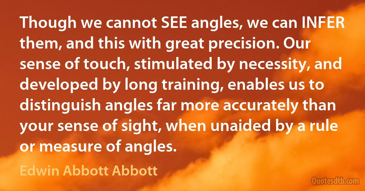 Though we cannot SEE angles, we can INFER them, and this with great precision. Our sense of touch, stimulated by necessity, and developed by long training, enables us to distinguish angles far more accurately than your sense of sight, when unaided by a rule or measure of angles. (Edwin Abbott Abbott)