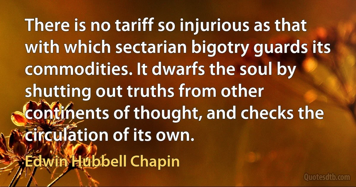 There is no tariff so injurious as that with which sectarian bigotry guards its commodities. It dwarfs the soul by shutting out truths from other continents of thought, and checks the circulation of its own. (Edwin Hubbell Chapin)