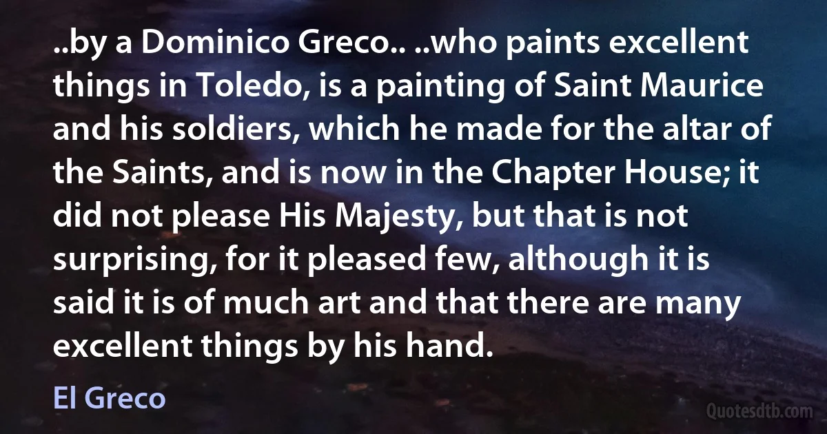 ..by a Dominico Greco.. ..who paints excellent things in Toledo, is a painting of Saint Maurice and his soldiers, which he made for the altar of the Saints, and is now in the Chapter House; it did not please His Majesty, but that is not surprising, for it pleased few, although it is said it is of much art and that there are many excellent things by his hand. (El Greco)