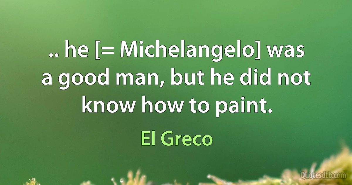 .. he [= Michelangelo] was a good man, but he did not know how to paint. (El Greco)