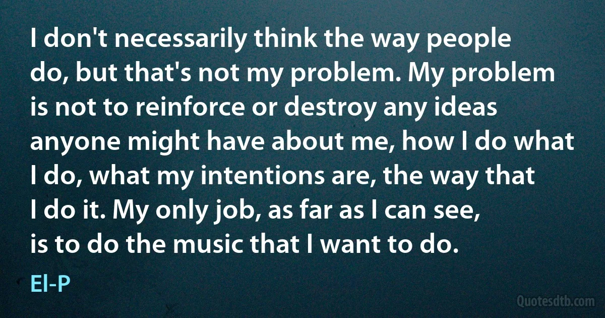 I don't necessarily think the way people do, but that's not my problem. My problem is not to reinforce or destroy any ideas anyone might have about me, how I do what I do, what my intentions are, the way that I do it. My only job, as far as I can see, is to do the music that I want to do. (El-P)