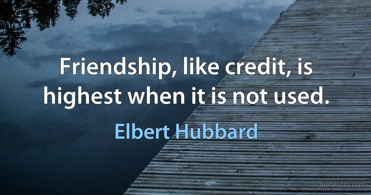 Friendship, like credit, is highest when it is not used. (Elbert Hubbard)