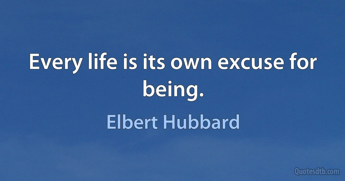 Every life is its own excuse for being. (Elbert Hubbard)