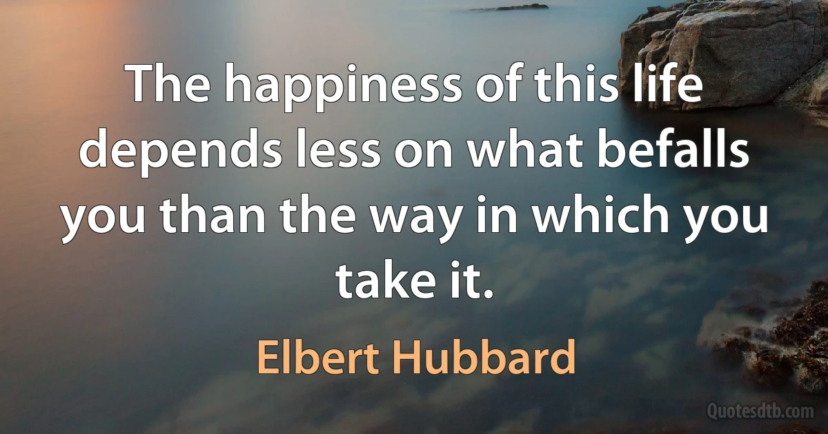 The happiness of this life depends less on what befalls you than the way in which you take it. (Elbert Hubbard)