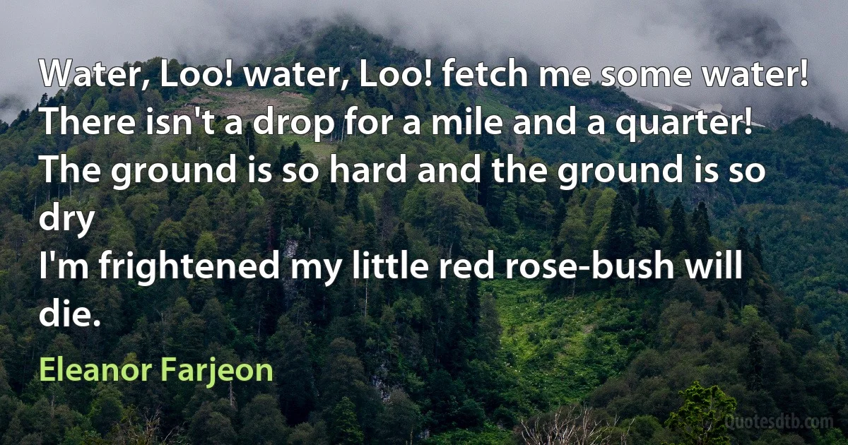 Water, Loo! water, Loo! fetch me some water!
There isn't a drop for a mile and a quarter!
The ground is so hard and the ground is so dry
I'm frightened my little red rose-bush will die. (Eleanor Farjeon)