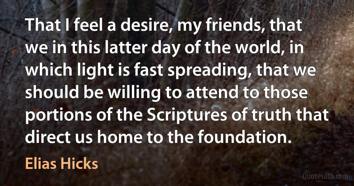 That I feel a desire, my friends, that we in this latter day of the world, in which light is fast spreading, that we should be willing to attend to those portions of the Scriptures of truth that direct us home to the foundation. (Elias Hicks)