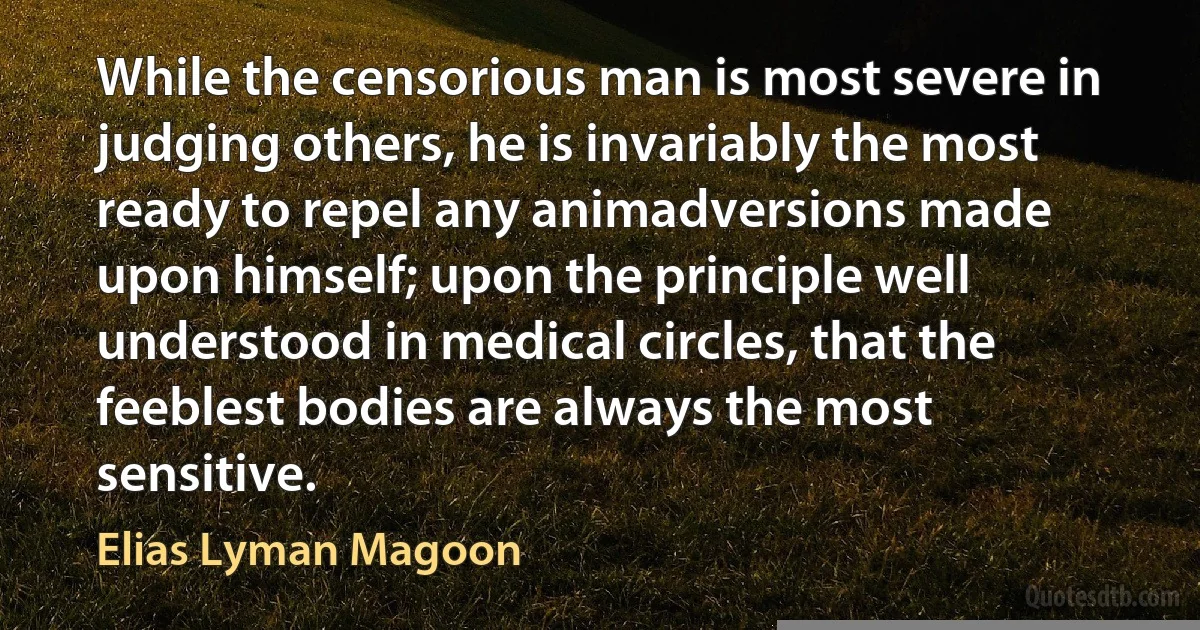 While the censorious man is most severe in judging others, he is invariably the most ready to repel any animadversions made upon himself; upon the principle well understood in medical circles, that the feeblest bodies are always the most sensitive. (Elias Lyman Magoon)