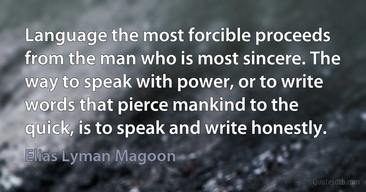 Language the most forcible proceeds from the man who is most sincere. The way to speak with power, or to write words that pierce mankind to the quick, is to speak and write honestly. (Elias Lyman Magoon)