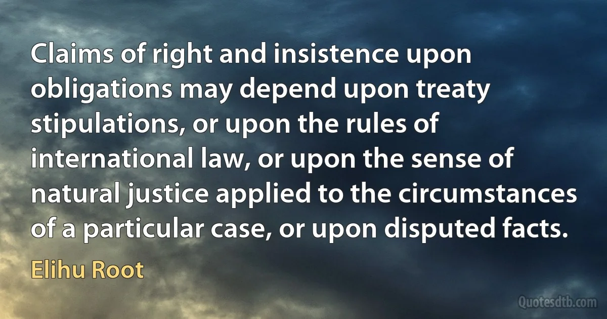 Claims of right and insistence upon obligations may depend upon treaty stipulations, or upon the rules of international law, or upon the sense of natural justice applied to the circumstances of a particular case, or upon disputed facts. (Elihu Root)