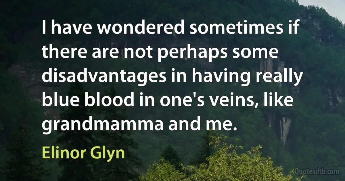 I have wondered sometimes if there are not perhaps some disadvantages in having really blue blood in one's veins, like grandmamma and me. (Elinor Glyn)