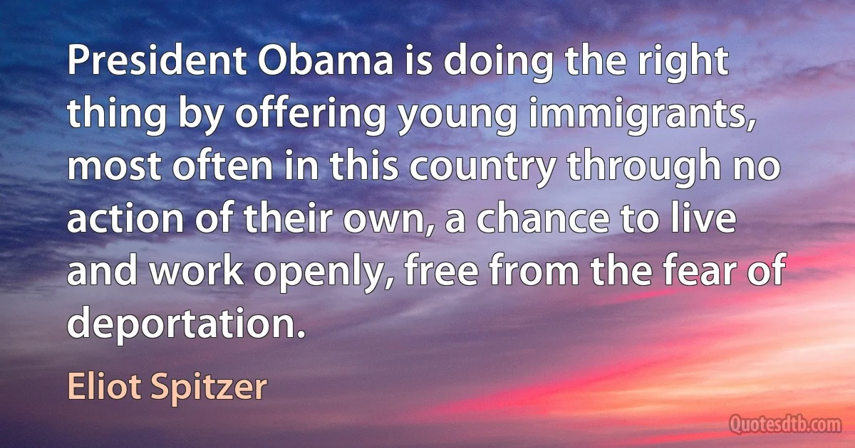 President Obama is doing the right thing by offering young immigrants, most often in this country through no action of their own, a chance to live and work openly, free from the fear of deportation. (Eliot Spitzer)