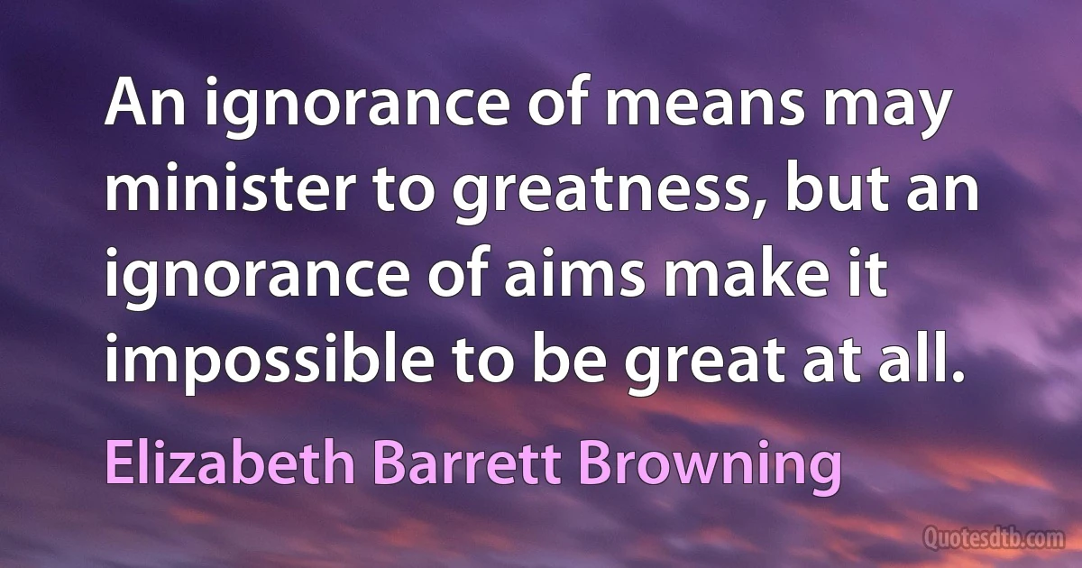 An ignorance of means may minister to greatness, but an ignorance of aims make it impossible to be great at all. (Elizabeth Barrett Browning)