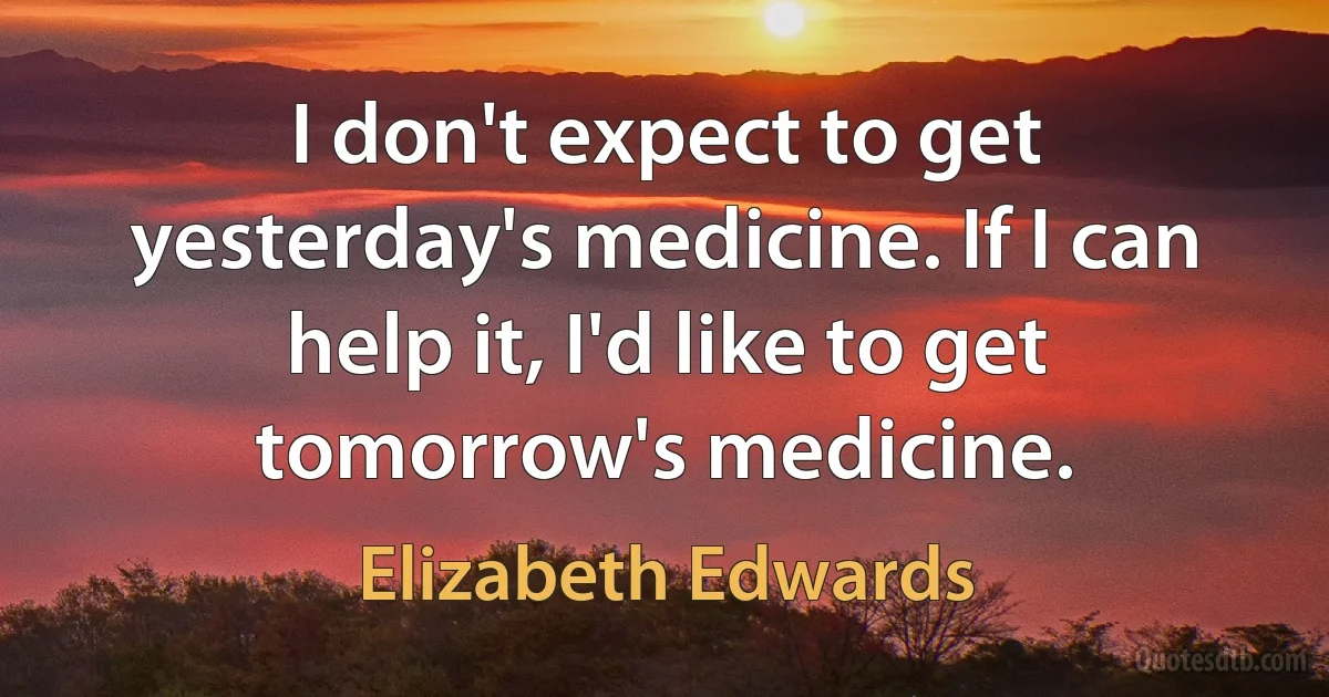 I don't expect to get yesterday's medicine. If I can help it, I'd like to get tomorrow's medicine. (Elizabeth Edwards)