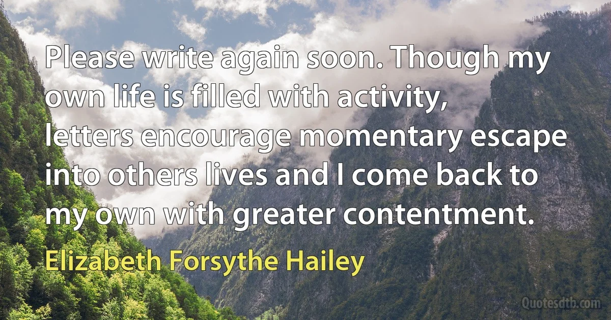 Please write again soon. Though my own life is filled with activity, letters encourage momentary escape into others lives and I come back to my own with greater contentment. (Elizabeth Forsythe Hailey)