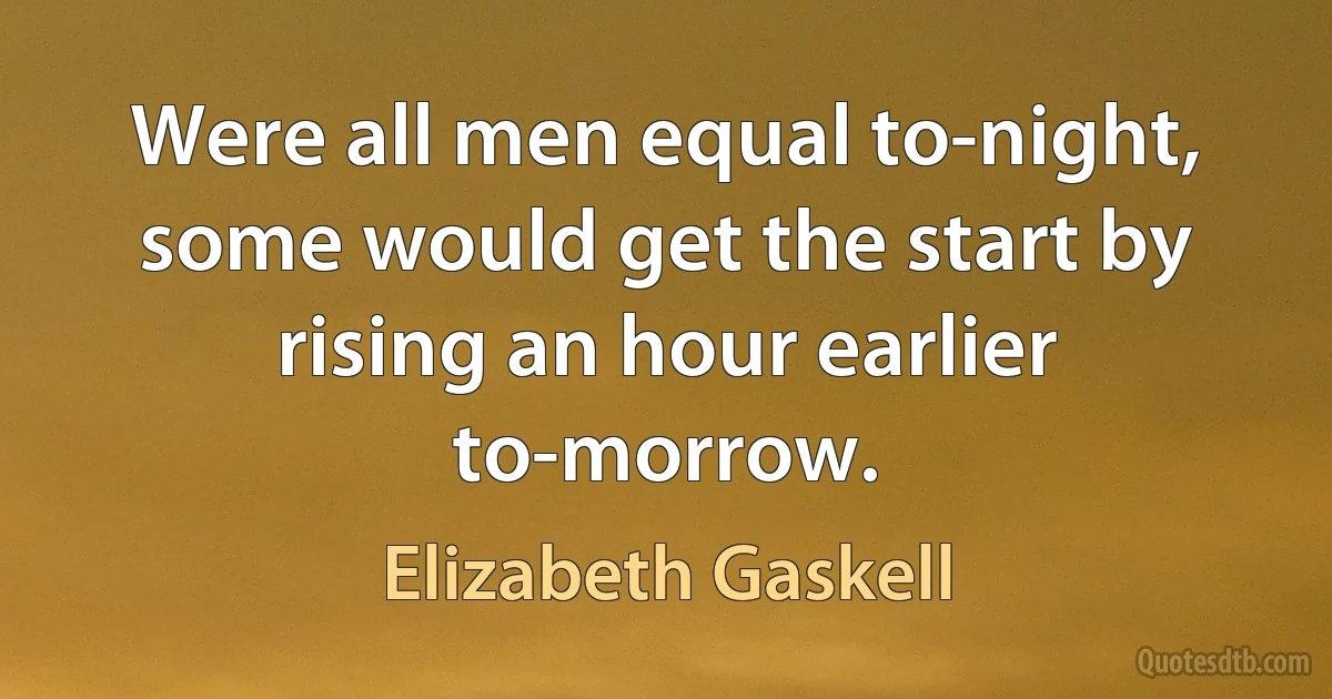 Were all men equal to-night, some would get the start by rising an hour earlier to-morrow. (Elizabeth Gaskell)