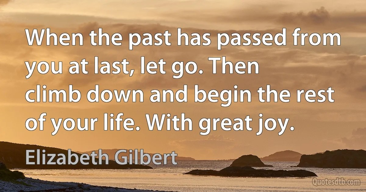 When the past has passed from you at last, let go. Then climb down and begin the rest of your life. With great joy. (Elizabeth Gilbert)