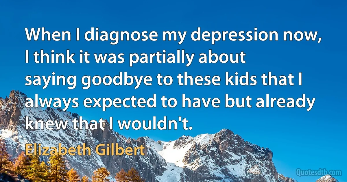 When I diagnose my depression now, I think it was partially about saying goodbye to these kids that I always expected to have but already knew that I wouldn't. (Elizabeth Gilbert)