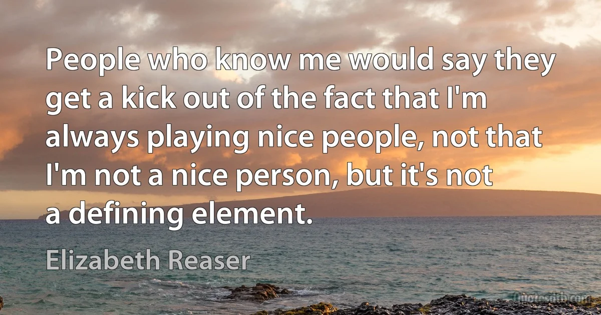 People who know me would say they get a kick out of the fact that I'm always playing nice people, not that I'm not a nice person, but it's not a defining element. (Elizabeth Reaser)