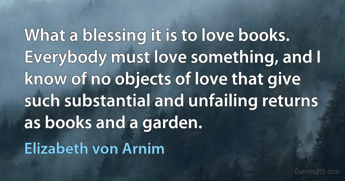 What a blessing it is to love books. Everybody must love something, and I know of no objects of love that give such substantial and unfailing returns as books and a garden. (Elizabeth von Arnim)