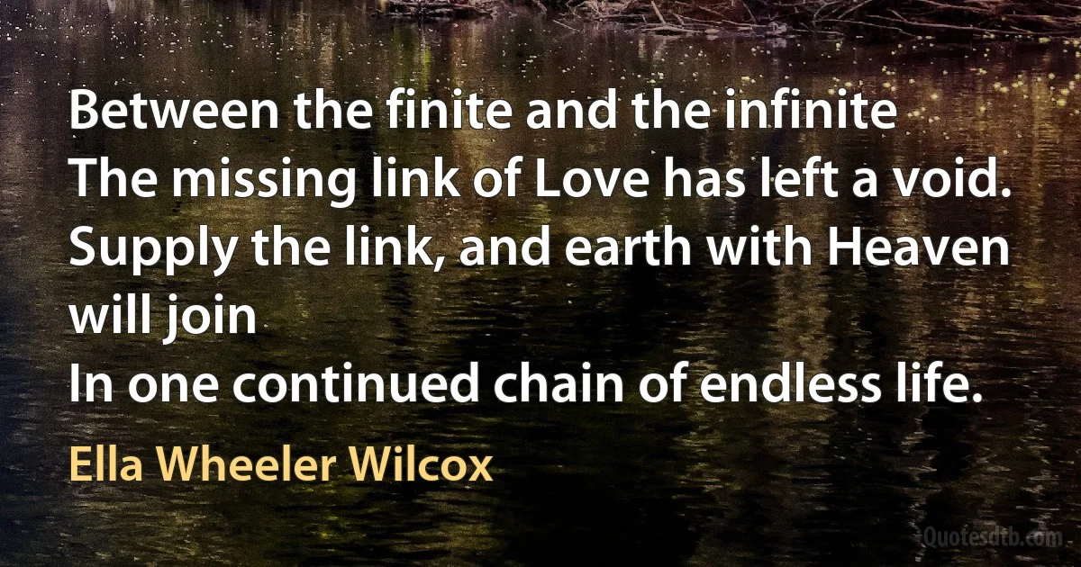 Between the finite and the infinite
The missing link of Love has left a void.
Supply the link, and earth with Heaven will join
In one continued chain of endless life. (Ella Wheeler Wilcox)