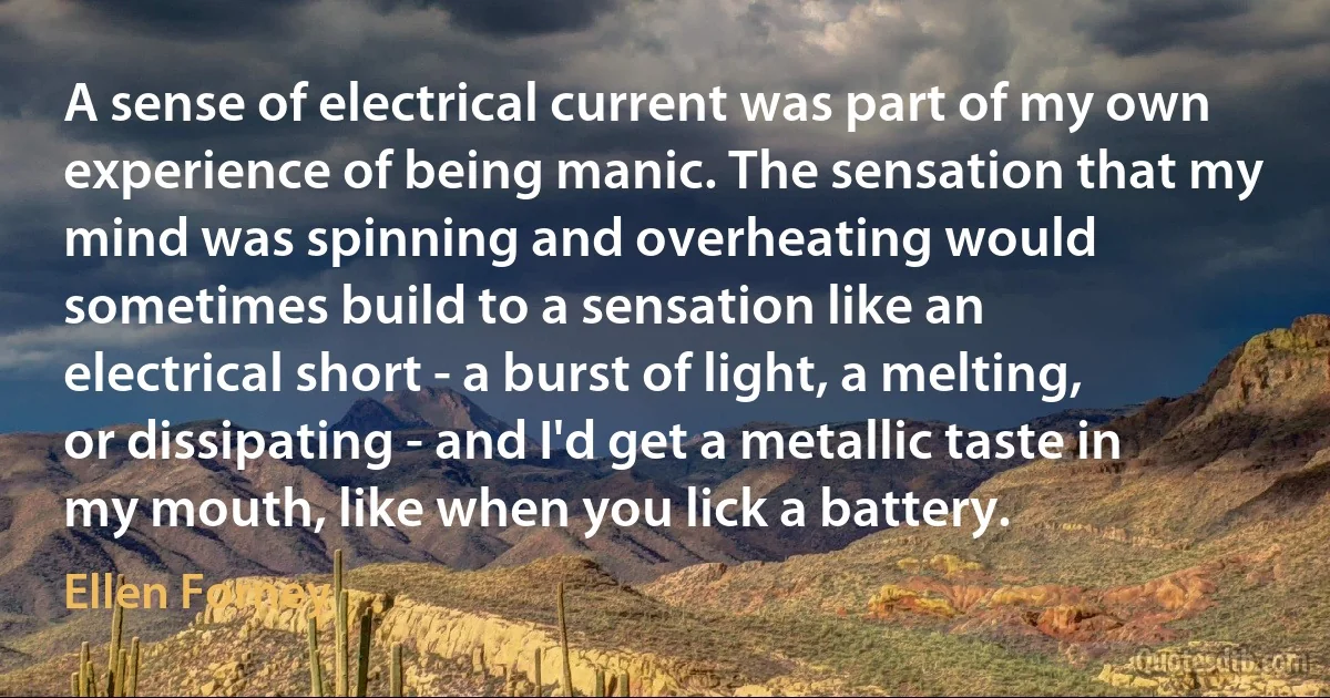 A sense of electrical current was part of my own experience of being manic. The sensation that my mind was spinning and overheating would sometimes build to a sensation like an electrical short - a burst of light, a melting, or dissipating - and I'd get a metallic taste in my mouth, like when you lick a battery. (Ellen Forney)