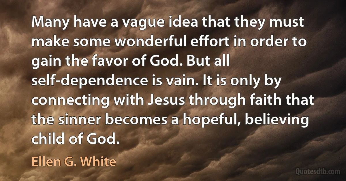 Many have a vague idea that they must make some wonderful effort in order to gain the favor of God. But all self-dependence is vain. It is only by connecting with Jesus through faith that the sinner becomes a hopeful, believing child of God. (Ellen G. White)