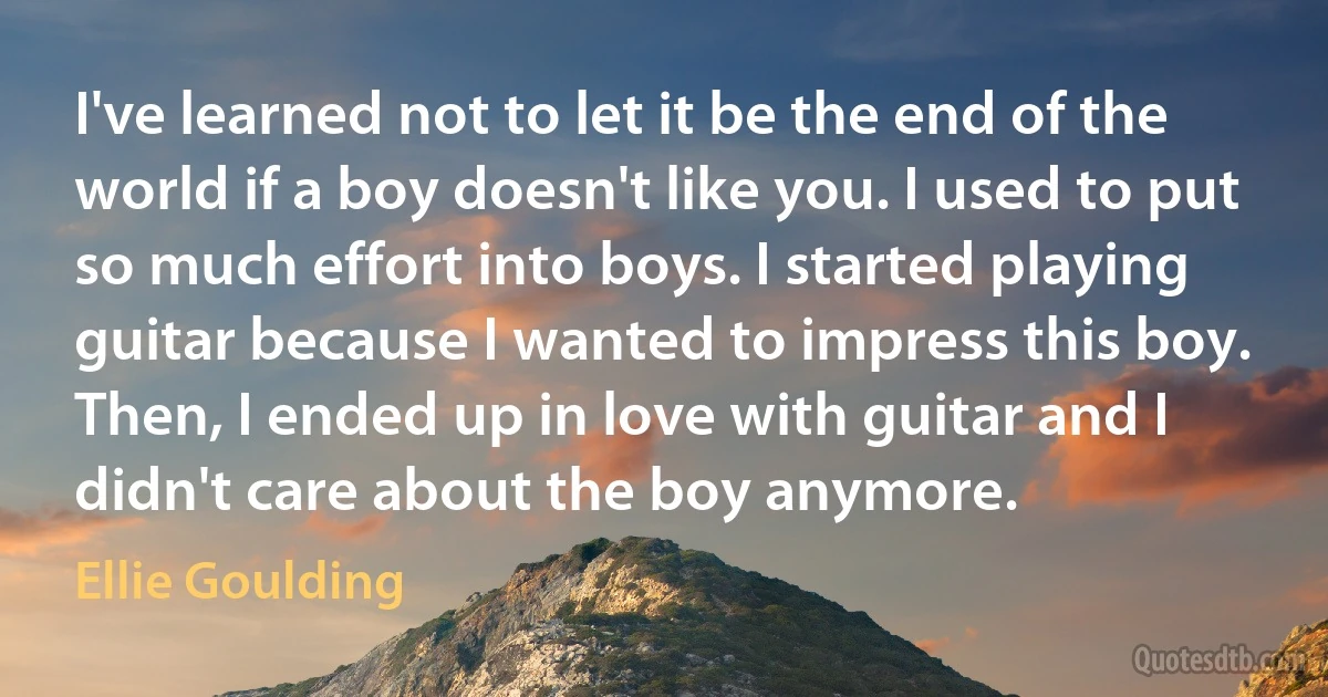 I've learned not to let it be the end of the world if a boy doesn't like you. I used to put so much effort into boys. I started playing guitar because I wanted to impress this boy. Then, I ended up in love with guitar and I didn't care about the boy anymore. (Ellie Goulding)