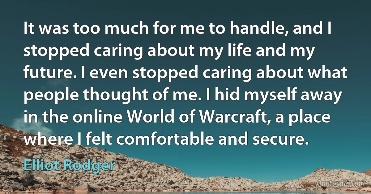 It was too much for me to handle, and I stopped caring about my life and my future. I even stopped caring about what people thought of me. I hid myself away in the online World of Warcraft, a place where I felt comfortable and secure. (Elliot Rodger)