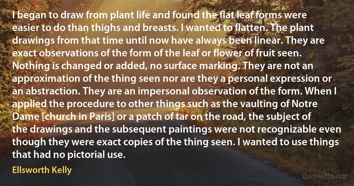 I began to draw from plant life and found the flat leaf forms were easier to do than thighs and breasts. I wanted to flatten. The plant drawings from that time until now have always been linear. They are exact observations of the form of the leaf or flower of fruit seen. Nothing is changed or added, no surface marking. They are not an approximation of the thing seen nor are they a personal expression or an abstraction. They are an impersonal observation of the form. When I applied the procedure to other things such as the vaulting of Notre Dame [church in Paris] or a patch of tar on the road, the subject of the drawings and the subsequent paintings were not recognizable even though they were exact copies of the thing seen. I wanted to use things that had no pictorial use. (Ellsworth Kelly)