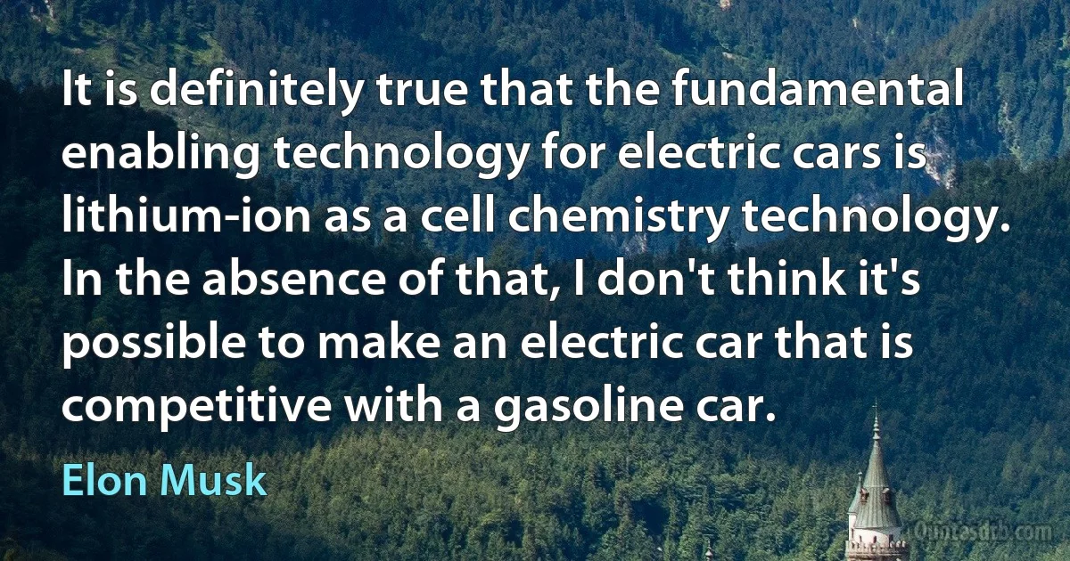 It is definitely true that the fundamental enabling technology for electric cars is lithium-ion as a cell chemistry technology. In the absence of that, I don't think it's possible to make an electric car that is competitive with a gasoline car. (Elon Musk)