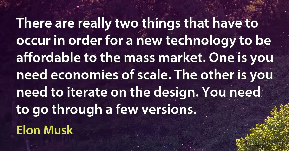 There are really two things that have to occur in order for a new technology to be affordable to the mass market. One is you need economies of scale. The other is you need to iterate on the design. You need to go through a few versions. (Elon Musk)