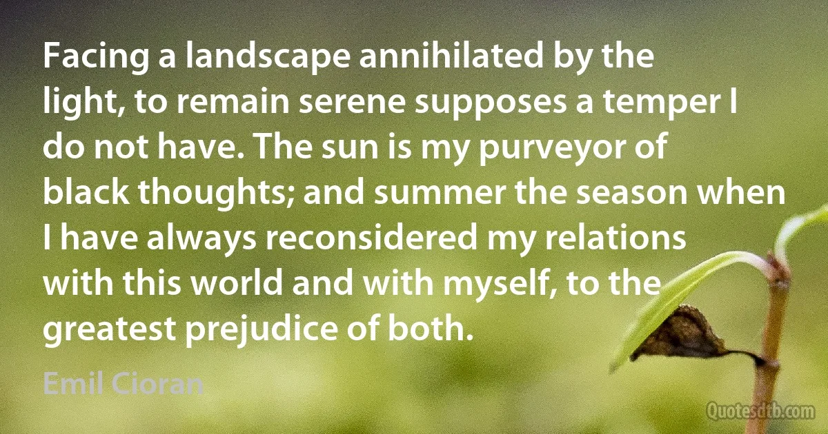 Facing a landscape annihilated by the light, to remain serene supposes a temper I do not have. The sun is my purveyor of black thoughts; and summer the season when I have always reconsidered my relations with this world and with myself, to the greatest prejudice of both. (Emil Cioran)